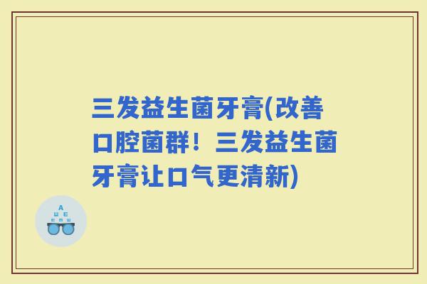 三发益生菌牙膏(改善口腔菌群！三发益生菌牙膏让口气更清新)