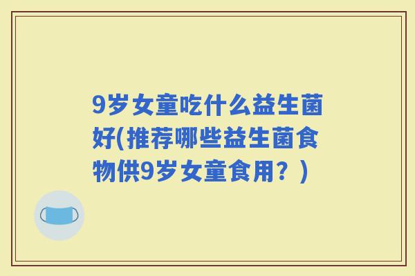 9岁女童吃什么益生菌好(推荐哪些益生菌食物供9岁女童食用？)