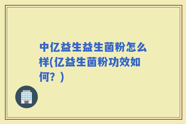 中亿益生益生菌粉怎么样(亿益生菌粉功效如何？)
