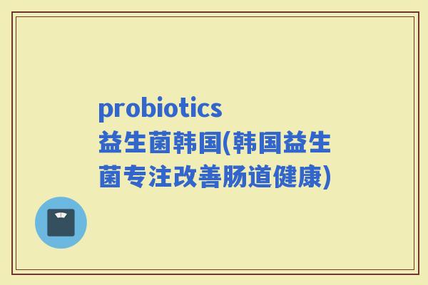 probiotics益生菌韩国(韩国益生菌专注改善肠道健康)