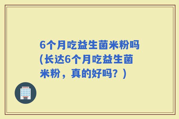 6个月吃益生菌米粉吗(长达6个月吃益生菌米粉，真的好吗？)