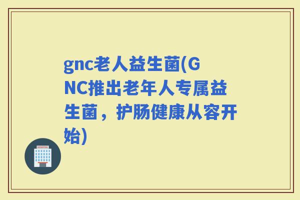 gnc老人益生菌(GNC推出老年人专属益生菌，护肠健康从容开始)