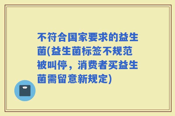 不符合国家要求的益生菌(益生菌标签不规范被叫停，消费者买益生菌需留意新规定)