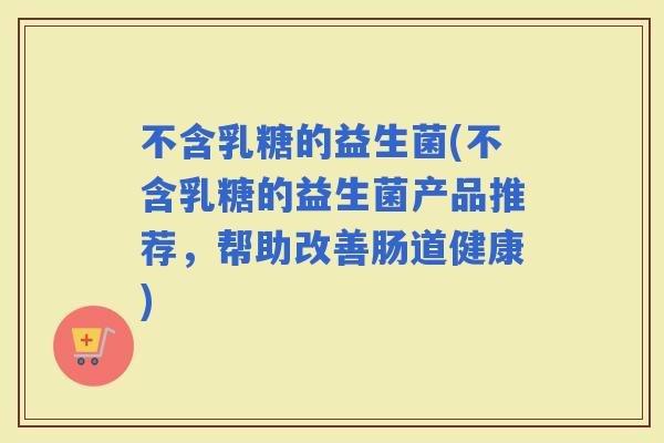 不含乳糖的益生菌(不含乳糖的益生菌产品推荐，帮助改善肠道健康)