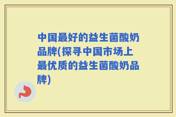 中国好的益生菌酸奶品牌(探寻中国市场上优质的益生菌酸奶品牌)
