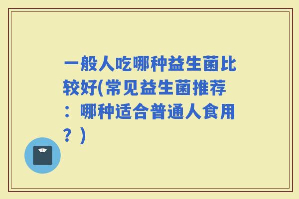 一般人吃哪种益生菌比较好(常见益生菌推荐：哪种适合普通人食用？)