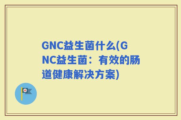 GNC益生菌什么(GNC益生菌：有效的肠道健康解决方案)