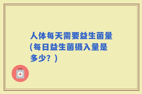 人体每天需要益生菌量(每日益生菌摄入量是多少？)