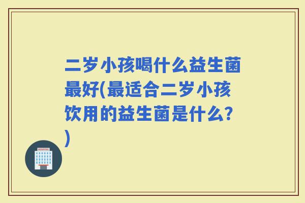二岁小孩喝什么益生菌好(适合二岁小孩饮用的益生菌是什么？)