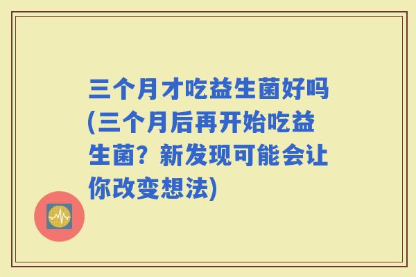 三个月才吃益生菌好吗(三个月后再开始吃益生菌？新发现可能会让你改变想法)