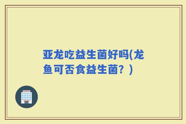 亚龙吃益生菌好吗(龙鱼可否食益生菌？)