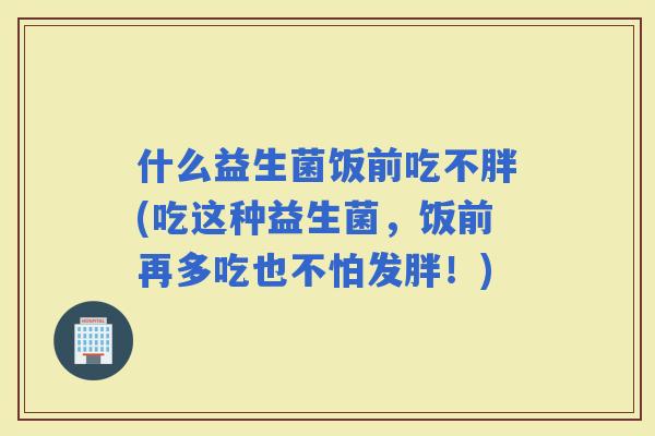什么益生菌饭前吃不胖(吃这种益生菌，饭前再多吃也不怕发胖！)