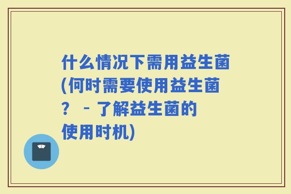什么情况下需用益生菌(何时需要使用益生菌？ - 了解益生菌的使用时机)