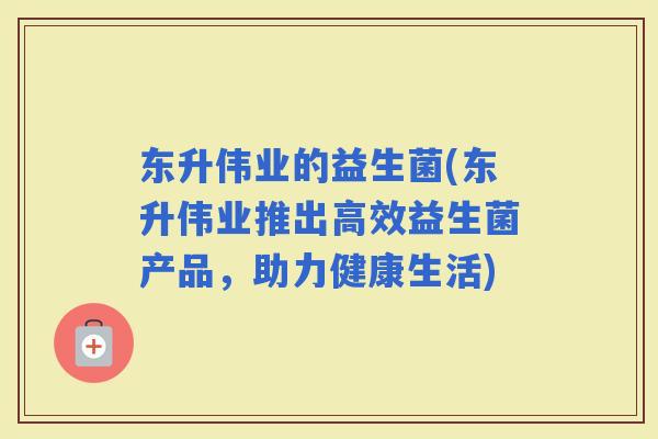 东升伟业的益生菌(东升伟业推出高效益生菌产品，助力健康生活)