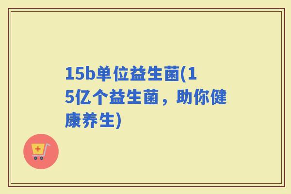 15b单位益生菌(15亿个益生菌，助你健康养生)