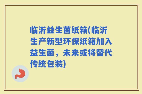 临沂益生菌纸箱(临沂生产新型环保纸箱加入益生菌，未来或将替代传统包装)