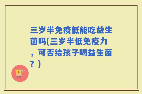 三岁半低能吃益生菌吗(三岁半低力，可否给孩子喝益生菌？)