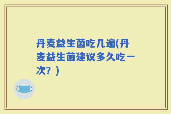 丹麦益生菌吃几遍(丹麦益生菌建议多久吃一次？)