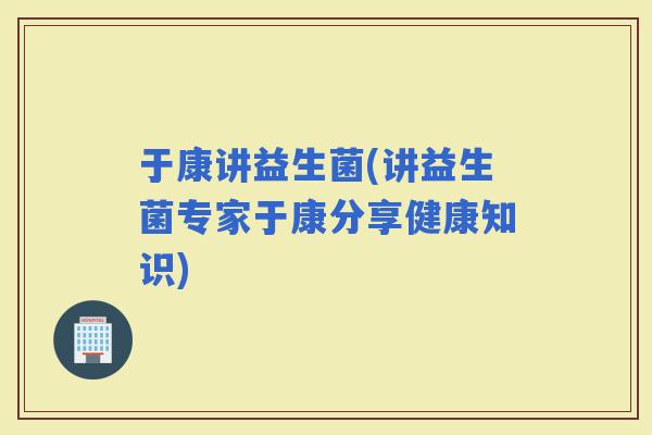 于康讲益生菌(讲益生菌专家于康分享健康知识)