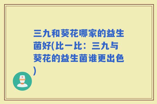三九和葵花哪家的益生菌好(比一比：三九与葵花的益生菌谁更出色)