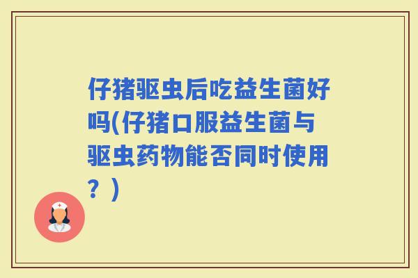 仔猪驱虫后吃益生菌好吗(仔猪口服益生菌与驱虫能否同时使用？)
