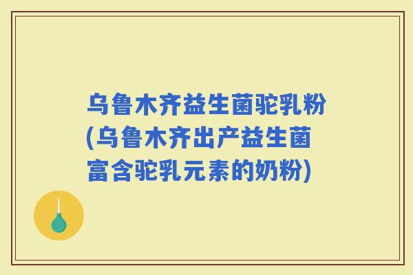 乌鲁木齐益生菌驼乳粉(乌鲁木齐出产益生菌富含驼乳元素的奶粉)