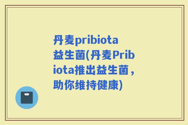 丹麦pribiota益生菌(丹麦Pribiota推出益生菌，助你维持健康)