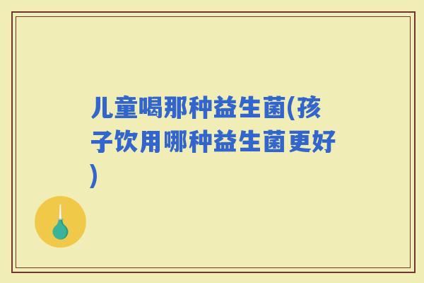 儿童喝那种益生菌(孩子饮用哪种益生菌更好)
