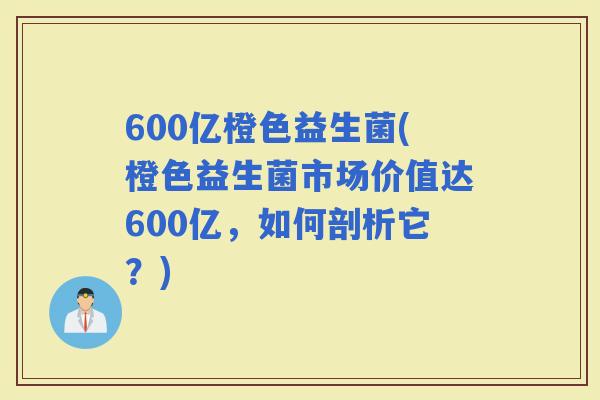 600亿橙色益生菌(橙色益生菌市场价值达600亿，如何剖析它？)