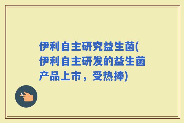 伊利自主研究益生菌(伊利自主研发的益生菌产品上市，受热捧)