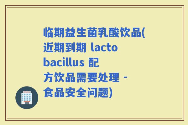 临期益生菌乳酸饮品(近期到期 lactobacillus 配方饮品需要处理 - 食品安全问题)