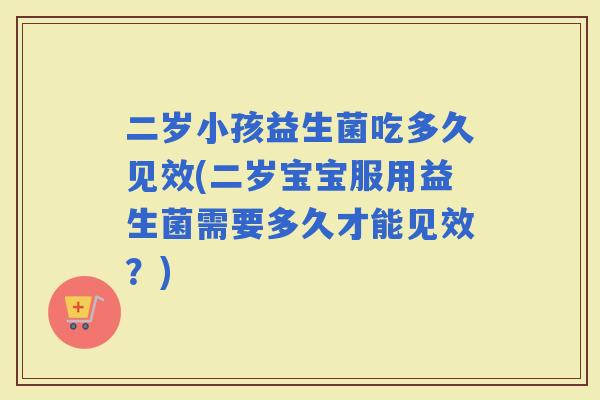 二岁小孩益生菌吃多久见效(二岁宝宝服用益生菌需要多久才能见效？)