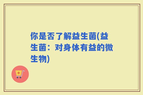 你是否了解益生菌(益生菌：对身体有益的微生物)