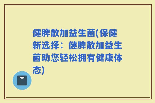 健脾散加益生菌(保健新选择：健脾散加益生菌助您轻松拥有健康体态)