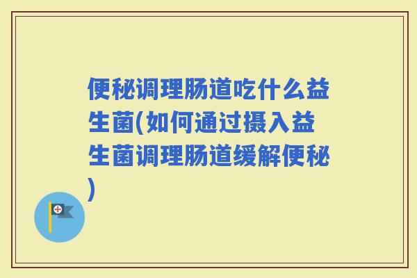 调理肠道吃什么益生菌(如何通过摄入益生菌调理肠道缓解)