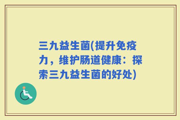 三九益生菌(提升力，维护肠道健康：探索三九益生菌的好处)