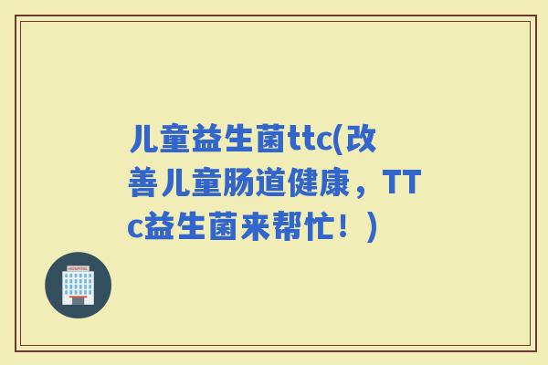 儿童益生菌ttc(改善儿童肠道健康，TTc益生菌来帮忙！)