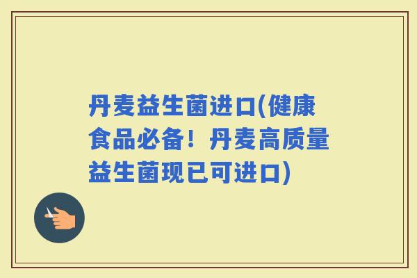 丹麦益生菌进口(健康食品必备！丹麦高质量益生菌现已可进口)