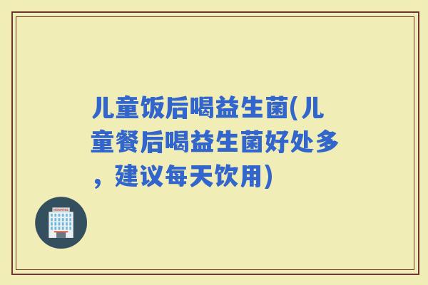 儿童饭后喝益生菌(儿童餐后喝益生菌好处多，建议每天饮用)