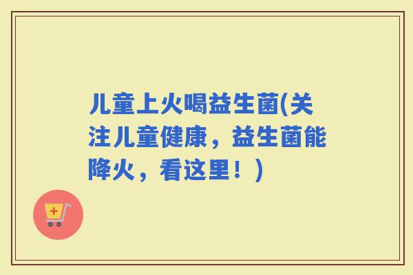 儿童上火喝益生菌(关注儿童健康，益生菌能降火，看这里！)