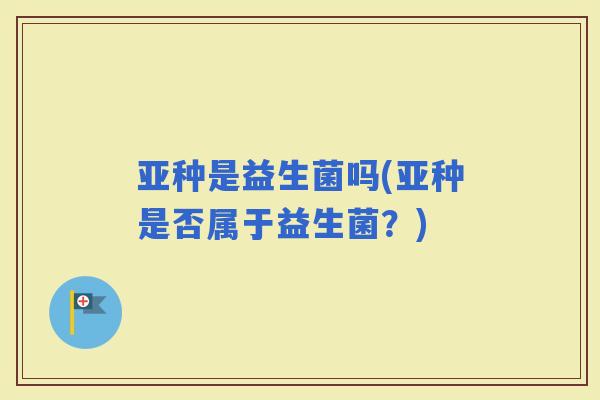 亚种是益生菌吗(亚种是否属于益生菌？)