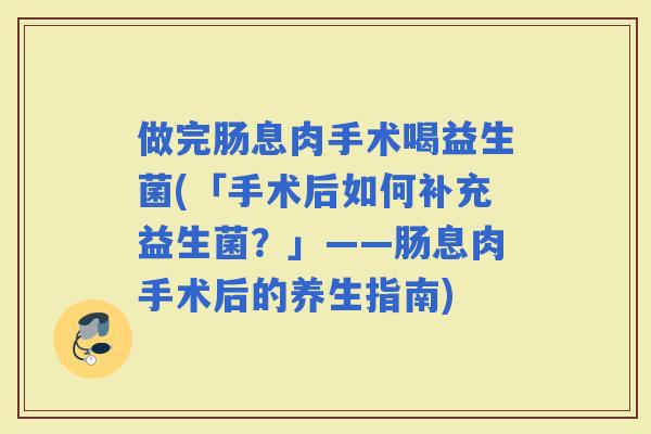 做完肠息肉手术喝益生菌(「手术后如何补充益生菌？」——肠息肉手术后的养生指南)