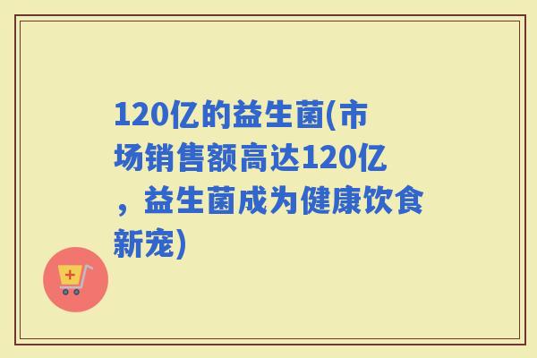 120亿的益生菌(市场销售额高达120亿，益生菌成为健康饮食新宠)