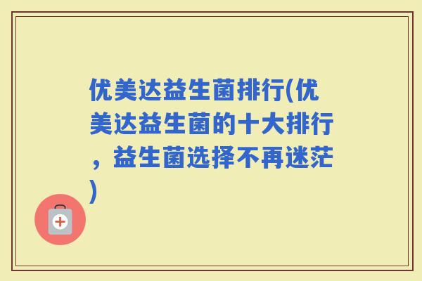 优美达益生菌排行(优美达益生菌的十大排行，益生菌选择不再迷茫)
