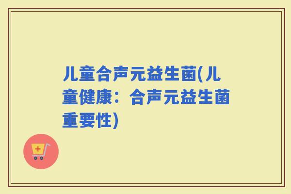 儿童合声元益生菌(儿童健康：合声元益生菌重要性)