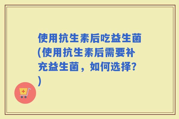 使用抗生素后吃益生菌(使用抗生素后需要补充益生菌，如何选择？)