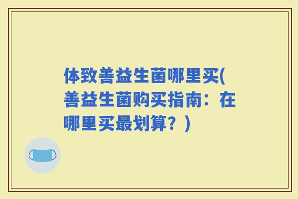 体致善益生菌哪里买(善益生菌购买指南：在哪里买划算？)