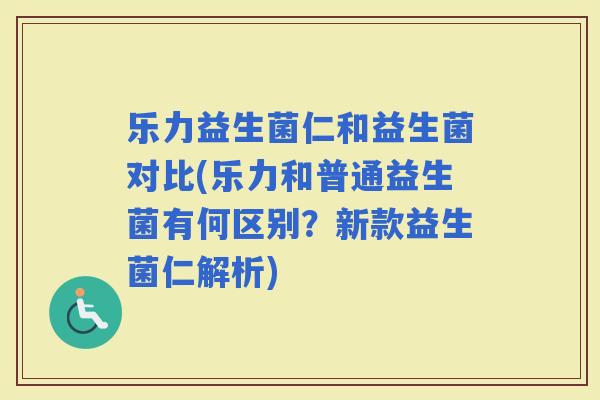 乐力益生菌仁和益生菌对比(乐力和普通益生菌有何区别？新款益生菌仁解析)