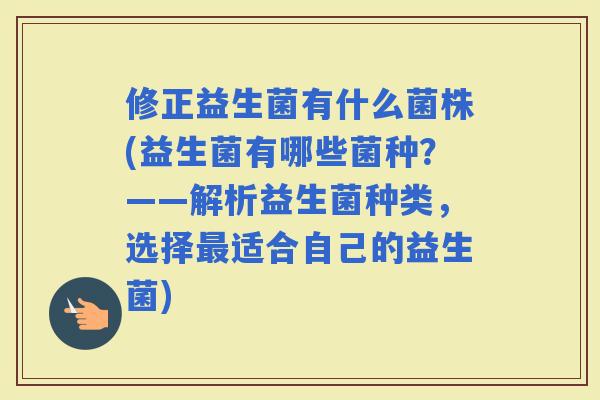 修正益生菌有什么菌株(益生菌有哪些菌种？——解析益生菌种类，选择适合自己的益生菌)