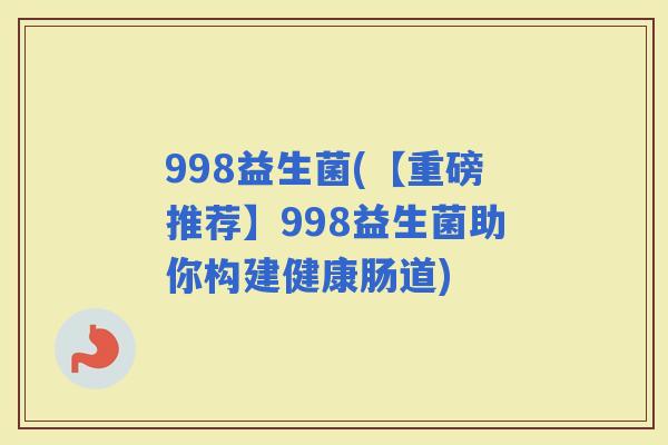 998益生菌(【重磅推荐】998益生菌助你构建健康肠道)